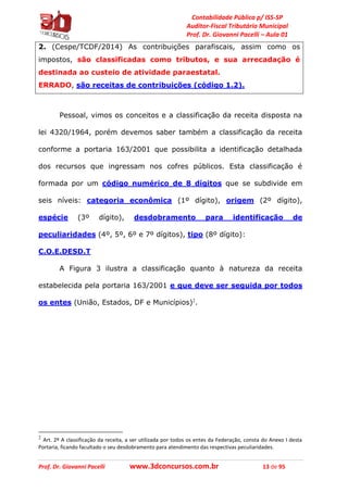 Contabilidade Pública p/ ISS-SP
Auditor-Fiscal Tributário Municipal
Prof. Dr. Giovanni Pacelli – Aula 01
Prof. Dr. Giovanni Pacelli www.3dconcursos.com.br 13 de 95
2. (Cespe/TCDF/2014) As contribuições parafiscais, assim como os
impostos, são classificadas como tributos, e sua arrecadação é
destinada ao custeio de atividade paraestatal.
ERRADO, são receitas de contribuições (código 1.2).
Pessoal, vimos os conceitos e a classificação da receita disposta na
lei 4320/1964, porém devemos saber também a classificação da receita
conforme a portaria 163/2001 que possibilita a identificação detalhada
dos recursos que ingressam nos cofres públicos. Esta classificação é
formada por um código numérico de 8 dígitos que se subdivide em
seis níveis: categoria econômica (1º dígito), origem (2º dígito),
espécie (3º dígito), desdobramento para identificação de
peculiaridades (4º, 5º, 6º e 7º dígitos), tipo (8º dígito):
C.O.E.DESD.T
A Figura 3 ilustra a classificação quanto à natureza da receita
estabelecida pela portaria 163/2001 e que deve ser seguida por todos
os entes (União, Estados, DF e Municípios)2
.
2
Art. 2º A classificação da receita, a ser utilizada por todos os entes da Federação, consta do Anexo I desta
Portaria, ficando facultado o seu desdobramento para atendimento das respectivas peculiaridades.
 