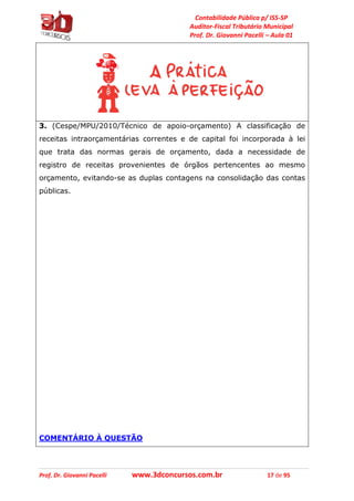 Contabilidade Pública p/ ISS-SP
Auditor-Fiscal Tributário Municipal
Prof. Dr. Giovanni Pacelli – Aula 01
Prof. Dr. Giovanni Pacelli www.3dconcursos.com.br 17 de 95
3. (Cespe/MPU/2010/Técnico de apoio-orçamento) A classificação de
receitas intraorçamentárias correntes e de capital foi incorporada à lei
que trata das normas gerais de orçamento, dada a necessidade de
registro de receitas provenientes de órgãos pertencentes ao mesmo
orçamento, evitando-se as duplas contagens na consolidação das contas
públicas.
COMENTÁRIO À QUESTÃO
 