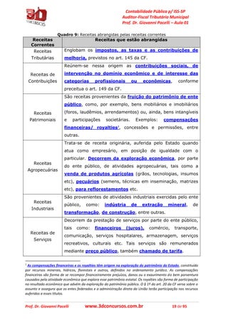 Contabilidade Pública p/ ISS-SP
Auditor-Fiscal Tributário Municipal
Prof. Dr. Giovanni Pacelli – Aula 01
Prof. Dr. Giovanni Pacelli www.3dconcursos.com.br 19 de 95
Quadro 9: Receitas abrangidas pelas receitas correntes
Receitas
Correntes
Receitas que estão abrangidas
Receitas
Tributárias
Englobam os impostos, as taxas e as contribuições de
melhoria, previstos no art. 145 da CF.
Receitas de
Contribuições
Reúnem-se nessa origem as contribuições sociais, de
intervenção no domínio econômico e de interesse das
categorias profissionais ou econômicas, conforme
preceitua o art. 149 da CF.
Receitas
Patrimoniais
São receitas provenientes da fruição do patrimônio de ente
público, como, por exemplo, bens mobiliários e imobiliários
(foros, laudêmios, arrendamentos) ou, ainda, bens intangíveis
e participações societárias. Exemplos: compensações
financeiras/ royalties3
, concessões e permissões, entre
outras.
Receitas
Agropecuárias
Trata-se de receita originária, auferida pelo Estado quando
atua como empresário, em posição de igualdade com o
particular. Decorrem da exploração econômica, por parte
do ente público, de atividades agropecuárias, tais como a
venda de produtos agrícolas (grãos, tecnologias, insumos
etc), pecuários (semens, técnicas em inseminação, matrizes
etc), para reflorestamentos etc.
Receitas
Industriais
São provenientes de atividades industriais exercidas pelo ente
público, como: indústria de extração mineral, de
transformação, de construção, entre outras.
Receitas de
Serviços
Decorrem da prestação de serviços por parte do ente público,
tais como: financeiros (juros), comércio, transporte,
comunicação, serviços hospitalares, armazenagem, serviços
recreativos, culturais etc. Tais serviços são remunerados
mediante preço público, também chamado de tarifa.
3
As compensações financeiras e os royalties têm origem na exploração do patrimônio do Estado, constituído
por recursos minerais, hídricos, florestais e outros, definidos no ordenamento jurídico. As compensações
financeiras são forma de se recompor financeiramente prejuízos, danos ou o exaurimento do bem porventura
causados pela atividade econômica que explora esse patrimônio estatal. Os royalties são forma de participação
no resultado econômico que advém da exploração do patrimônio público. O § 1º do art. 20 da CF versa sobre o
assunto e assegura que os entes federados e a administração direta da União terão participação nos recursos
auferidos a esses títulos.
 