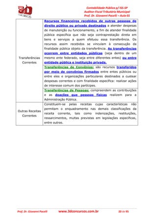 Contabilidade Pública p/ ISS-SP
Auditor-Fiscal Tributário Municipal
Prof. Dr. Giovanni Pacelli – Aula 01
Prof. Dr. Giovanni Pacelli www.3dconcursos.com.br 20 de 95
Transferências
Correntes
Recursos financeiros recebidos de outras pessoas de
direito público ou privado destinados a atender despesas
de manutenção ou funcionamento, a fim de atender finalidade
pública específica que não seja contraprestação direta em
bens e serviços a quem efetuou essa transferência. Os
recursos assim recebidos se vinculam à consecução da
finalidade pública objeto da transferência. As transferências
ocorrem entre entidades públicas (seja dentro de um
mesmo ente federado, seja entre diferentes entes) ou entre
entidade pública e instituição privada.
Transferências de Convênios: são recursos transferidos
por meio de convênios firmados entre entes públicos ou
entre eles e organizações particulares destinados a custear
despesas correntes e com finalidade específica: realizar ações
de interesse comum dos partícipes.
Transferências de Pessoas: compreendem as contribuições
e as doações que pessoas físicas realizem para a
Administração Pública.
Outras Receitas
Correntes
Constituem-se pelas receitas cujas características não
permitam o enquadramento nas demais classificações da
receita corrente, tais como indenizações, restituições,
ressarcimentos, multas previstas em legislações específicas,
entre outras.
 