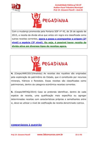 Contabilidade Pública p/ ISS-SP
Auditor-Fiscal Tributário Municipal
Prof. Dr. Giovanni Pacelli – Aula 01
Prof. Dr. Giovanni Pacelli www.3dconcursos.com.br 23 de 95
Com a mudança promovida pela Portaria SOF nº 45, de 26 de agosto de
2015, a receita da dívida ativa que antes em regra era classificada como
outras receitas correntes, agora a passa a acompanhar a origem (2º
nível) e espécie (3º nível). Ou seja, é possível haver receita da
dívida ativa em diversos tipos de receitas agora.
4. (Cespe/ANP/2013/Analista) As receitas dos royalties são originadas
pela exploração do patrimônio do Estado, que é constituído por recursos
minerais, hídricos e florestais. Essas receitas são classificadas como
patrimoniais, dentro da categoria econômica receitas correntes.
5. (Cespe/ANTAQ/2014) Caso se pretenda identificar, dentro de cada
espécie de receita, uma qualificação mais específica ou agregar
determinadas receitas com características próprias e semelhantes entre
si, deve-se utilizar o nível de codificação da receita denominado rubrica.
COMENTÁRIOS À QUESTÃO
 