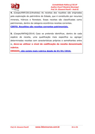 Contabilidade Pública p/ ISS-SP
Auditor-Fiscal Tributário Municipal
Prof. Dr. Giovanni Pacelli – Aula 01
Prof. Dr. Giovanni Pacelli www.3dconcursos.com.br 24 de 95
4. (Cespe/ANP/2013/Analista) As receitas dos royalties são originadas
pela exploração do patrimônio do Estado, que é constituído por recursos
minerais, hídricos e florestais. Essas receitas são classificadas como
patrimoniais, dentro da categoria econômica receitas correntes.
CERTO. Royalties são receitas correntes patrimoniais.
5. (Cespe/ANTAQ/2014) Caso se pretenda identificar, dentro de cada
espécie de receita, uma qualificação mais específica ou agregar
determinadas receitas com características próprias e semelhantes entre
si, deve-se utilizar o nível de codificação da receita denominado
rubrica.
ERRADO, não existe mais rubrica desde de 01/01/2016.
 