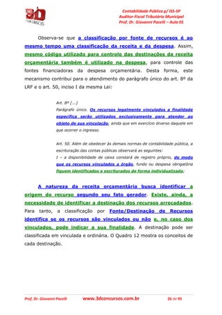 Contabilidade Pública p/ ISS-SP
Auditor-Fiscal Tributário Municipal
Prof. Dr. Giovanni Pacelli – Aula 01
Prof. Dr. Giovanni Pacelli www.3dconcursos.com.br 26 de 95
Observa-se que a classificação por fonte de recursos é ao
mesmo tempo uma classificação da receita e da despesa. Assim,
mesmo código utilizado para controle das destinações da receita
orçamentária também é utilizado na despesa, para controle das
fontes financiadoras da despesa orçamentária. Desta forma, este
mecanismo contribui para o atendimento do parágrafo único do art. 8º da
LRF e o art. 50, inciso I da mesma Lei:
Art. 8º [...]
Parágrafo único. Os recursos legalmente vinculados a finalidade
específica serão utilizados exclusivamente para atender ao
objeto de sua vinculação, ainda que em exercício diverso daquele em
que ocorrer o ingresso.
Art. 50. Além de obedecer às demais normas de contabilidade pública, a
escrituração das contas públicas observará as seguintes:
I – a disponibilidade de caixa constará de registro próprio, de modo
que os recursos vinculados a órgão, fundo ou despesa obrigatória
fiquem identificados e escriturados de forma individualizada;
A natureza da receita orçamentária busca identificar a
origem do recurso segundo seu fato gerador. Existe, ainda, a
necessidade de identificar a destinação dos recursos arrecadados.
Para tanto, a classificação por Fonte/Destinação de Recursos
identifica se os recursos são vinculados ou não e, no caso dos
vinculados, pode indicar a sua finalidade. A destinação pode ser
classificada em vinculada e ordinária. O Quadro 12 mostra os conceitos de
cada destinação.
 