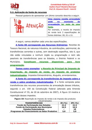 Contabilidade Pública p/ ISS-SP
Auditor-Fiscal Tributário Municipal
Prof. Dr. Giovanni Pacelli – Aula 01
Prof. Dr. Giovanni Pacelli www.3dconcursos.com.br 31 de 95
5.2. Aplicação da fonte de recursos
Pessoal gostaria de apresentar um último conceito descrito a seguir.
Uma mesma receita arrecadada
pode no momento da
arrecadação ter mais de uma
fonte.
Por exemplo, a receita de imposto
de renda terá 3 especificações de
fontes distintas: 00, 01 e 12.
A seguir, vamos detalhar cada uma das especificações.
A fonte 00 corresponde aos Recursos Ordinários. Receitas do
Tesouro Nacional, de natureza tributária, de contribuições, patrimonial, de
transferências correntes e outras, sem destinação específica, isto é, que
não estão vinculadas a nenhum órgão ou programação e nem são
passíveis de transferências para os Estados, o Distrito Federal e os
Municípios. Constituem recursos disponíveis para livre
programação.
Temos como exemplos: a Receita do Principal do Imposto de
Importação, do imposto de renda, do imposto de produtos
industrializados. Impostos Extraordinários, Aluguéis, arrendamentos.
A fonte 01 corresponde às transferências do imposto sobre a
renda e sobre produtos industrializados. É a fonte composta pelas
transferências dos recursos provenientes da arrecadação desses tributos,
segundo o art. 159 da Constituição Federal (alterado pela Emenda
Constitucional nº 55, de 20 de setembro de 2007). A figura 10 mostra a
repartição desses impostos.
Figura 10: Repartição do imposto de renda e do imposto dos produtos
industrializados
TRANSFERÊNCIAS IR (%) IPI (%)
Fundo de Participação dos Estados 21,5 21,5
Fundo de Participação dos Municípios 24,5 24,5
Estados Exportadores - 10
Programas de Financiamento ao Setor Produtivo 3,0 3,0
 