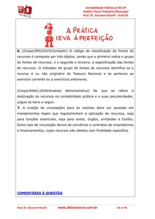 Contabilidade Pública p/ ISS-SP
Auditor-Fiscal Tributário Municipal
Prof. Dr. Giovanni Pacelli – Aula 01
Prof. Dr. Giovanni Pacelli www.3dconcursos.com.br 34 de 95
6. (Cespe/DPU/2010/Contador) O código de classificação de fontes de
recursos é composto por três dígitos, sendo que o primeiro indica o grupo
de fontes de recursos, e o segundo e terceiro, a especificação das fontes
de recursos. O indicador de grupo de fontes de recursos identifica se o
recurso é ou não originário do Tesouro Nacional e se pertence ao
exercício corrente ou a exercícios anteriores.
(Cespe/ANAC/2009/Analista Administrativo) No que se refere à
destinação de recursos na contabilidade pública e a suas peculiaridades,
julgue os itens a seguir.
7. A criação de vinculações para as receitas deve ser pautada em
mandamentos legais que regulamentam a aplicação de recursos, seja
para funções essenciais, seja para entes, órgãos, entidades e fundos.
Outro tipo de vinculação deriva de convênios e contratos de empréstimos
e financiamentos, cujos recursos são obtidos com finalidade específica.
COMENTÁRIO À QUESTÃO
 