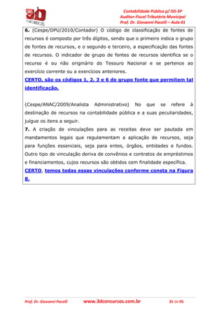 Contabilidade Pública p/ ISS-SP
Auditor-Fiscal Tributário Municipal
Prof. Dr. Giovanni Pacelli – Aula 01
Prof. Dr. Giovanni Pacelli www.3dconcursos.com.br 35 de 95
6. (Cespe/DPU/2010/Contador) O código de classificação de fontes de
recursos é composto por três dígitos, sendo que o primeiro indica o grupo
de fontes de recursos, e o segundo e terceiro, a especificação das fontes
de recursos. O indicador de grupo de fontes de recursos identifica se o
recurso é ou não originário do Tesouro Nacional e se pertence ao
exercício corrente ou a exercícios anteriores.
CERTO, são os códigos 1, 2, 3 e 6 do grupo fonte que permitem tal
identificação.
(Cespe/ANAC/2009/Analista Administrativo) No que se refere à
destinação de recursos na contabilidade pública e a suas peculiaridades,
julgue os itens a seguir.
7. A criação de vinculações para as receitas deve ser pautada em
mandamentos legais que regulamentam a aplicação de recursos, seja
para funções essenciais, seja para entes, órgãos, entidades e fundos.
Outro tipo de vinculação deriva de convênios e contratos de empréstimos
e financiamentos, cujos recursos são obtidos com finalidade específica.
CERTO, temos todas essas vinculações conforme consta na Figura
8.
 