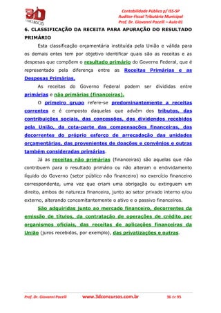 Contabilidade Pública p/ ISS-SP
Auditor-Fiscal Tributário Municipal
Prof. Dr. Giovanni Pacelli – Aula 01
Prof. Dr. Giovanni Pacelli www.3dconcursos.com.br 36 de 95
6. CLASSIFICAÇÃO DA RECEITA PARA APURAÇÃO DO RESULTADO
PRIMÁRIO
Esta classificação orçamentária instituída pela União e válida para
os demais entes tem por objetivo identificar quais são as receitas e as
despesas que compõem o resultado primário do Governo Federal, que é
representado pela diferença entre as Receitas Primárias e as
Despesas Primárias.
As receitas do Governo Federal podem ser divididas entre
primárias e não primárias (financeiras).
O primeiro grupo refere-se predominantemente a receitas
correntes e é composto daquelas que advêm dos tributos, das
contribuições sociais, das concessões, dos dividendos recebidos
pela União, da cota-parte das compensações financeiras, das
decorrentes do próprio esforço de arrecadação das unidades
orçamentárias, das provenientes de doações e convênios e outras
também consideradas primárias.
Já as receitas não primárias (financeiras) são aquelas que não
contribuem para o resultado primário ou não alteram o endividamento
líquido do Governo (setor público não financeiro) no exercício financeiro
correspondente, uma vez que criam uma obrigação ou extinguem um
direito, ambos de natureza financeira, junto ao setor privado interno e/ou
externo, alterando concomitantemente o ativo e o passivo financeiros.
São adquiridas junto ao mercado financeiro, decorrentes da
emissão de títulos, da contratação de operações de crédito por
organismos oficiais, das receitas de aplicações financeiras da
União (juros recebidos, por exemplo), das privatizações e outras.
 