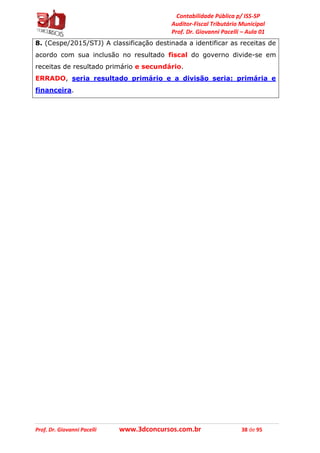 Contabilidade Pública p/ ISS-SP
Auditor-Fiscal Tributário Municipal
Prof. Dr. Giovanni Pacelli – Aula 01
Prof. Dr. Giovanni Pacelli www.3dconcursos.com.br 38 de 95
8. (Cespe/2015/STJ) A classificação destinada a identificar as receitas de
acordo com sua inclusão no resultado fiscal do governo divide-se em
receitas de resultado primário e secundário.
ERRADO, seria resultado primário e a divisão seria: primária e
financeira.
 