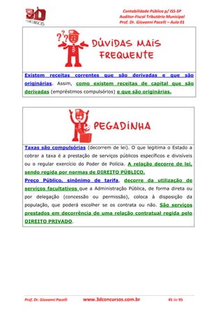Contabilidade Pública p/ ISS-SP
Auditor-Fiscal Tributário Municipal
Prof. Dr. Giovanni Pacelli – Aula 01
Prof. Dr. Giovanni Pacelli www.3dconcursos.com.br 45 de 95
Existem receitas correntes que são derivadas e que são
originárias. Assim, como existem receitas de capital que são
derivadas (empréstimos compulsórios) e que são originárias.
Taxas são compulsórias (decorrem de lei). O que legitima o Estado a
cobrar a taxa é a prestação de serviços públicos específicos e divisíveis
ou o regular exercício do Poder de Polícia. A relação decorre de lei,
sendo regida por normas de DIREITO PÚBLICO.
Preço Público, sinônimo de tarifa, decorre da utilização de
serviços facultativos que a Administração Pública, de forma direta ou
por delegação (concessão ou permissão), coloca à disposição da
população, que poderá escolher se os contrata ou não. São serviços
prestados em decorrência de uma relação contratual regida pelo
DIREITO PRIVADO.
 