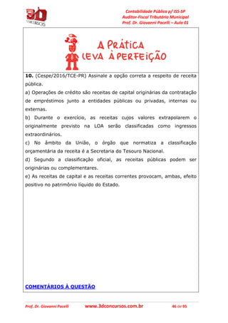 Contabilidade Pública p/ ISS-SP
Auditor-Fiscal Tributário Municipal
Prof. Dr. Giovanni Pacelli – Aula 01
Prof. Dr. Giovanni Pacelli www.3dconcursos.com.br 46 de 95
10. (Cespe/2016/TCE-PR) Assinale a opção correta a respeito de receita
pública.
a) Operações de crédito são receitas de capital originárias da contratação
de empréstimos junto a entidades públicas ou privadas, internas ou
externas.
b) Durante o exercício, as receitas cujos valores extrapolarem o
originalmente previsto na LOA serão classificadas como ingressos
extraordinários.
c) No âmbito da União, o órgão que normatiza a classificação
orçamentária da receita é a Secretaria do Tesouro Nacional.
d) Segundo a classificação oficial, as receitas públicas podem ser
originárias ou complementares.
e) As receitas de capital e as receitas correntes provocam, ambas, efeito
positivo no patrimônio líquido do Estado.
COMENTÁRIOS À QUESTÃO
 