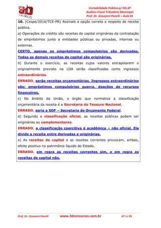 Contabilidade Pública p/ ISS-SP
Auditor-Fiscal Tributário Municipal
Prof. Dr. Giovanni Pacelli – Aula 01
Prof. Dr. Giovanni Pacelli www.3dconcursos.com.br 47 de 95
10. (Cespe/2016/TCE-PR) Assinale a opção correta a respeito de receita
pública.
a) Operações de crédito são receitas de capital originárias da contratação
de empréstimos junto a entidades públicas ou privadas, internas ou
externas.
CERTO, apenas os empréstimos compulsórios são derivadas.
Todas as demais receitas de capital são originárias.
b) Durante o exercício, as receitas cujos valores extrapolarem o
originalmente previsto na LOA serão classificadas como ingressos
extraordinários.
ERRADO, serão receitas orçamentárias. Ingressos extraordinários
são: empréstimos compulsórios guerra, doações de recursos
financeiros.
c) No âmbito da União, o órgão que normatiza a classificação
orçamentária da receita é a Secretaria do Tesouro Nacional.
ERRADO, seria a SOF – Secretaria de Orçamento Federal.
d) Segundo a classificação oficial, as receitas públicas podem ser
originárias ou complementares.
ERRADO, a classificação coercitiva é acadêmica – não oficial. Ela
divide a receita entre derivadas e originárias.
e) As receitas de capital e as receitas correntes provocam, ambas,
efeito positivo no patrimônio líquido do Estado.
ERRADO, em regra as receitas correntes sim, e em regra as
receitas de capital não.
 