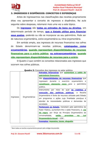 Contabilidade Pública p/ ISS-SP
Auditor-Fiscal Tributário Municipal
Prof. Dr. Giovanni Pacelli – Aula 01
Prof. Dr. Giovanni Pacelli www.3dconcursos.com.br 5 de 95
3. INGRESSOS E DISPÊNDIOS: CONCEITOS E DIFERENÇAS
Antes de ingressarmos nas classificações das receitas propriamente
ditas vou apresentar o conceito de ingressos e dispêndios. Na aula
seguinte sobre despesas, retomarei mais uma vez a este tópico.
Os ingressos são todas as entradas de bens ou direitos, em
determinado período de tempo, que o Estado utiliza para financiar
seus gastos, podendo ou não se incorporar ao seu patrimônio. Pode ser
de natureza orçamentária, extra-orçamentária ou intra-orçamentária.
Em sentido amplo, aos ingressos de recursos financeiros nos cofres
do Estado denominam-se receitas públicas, catalogadas como
orçamentárias, quando representam disponibilidades de recursos
financeiros para o erário público, ou extraorçamentárias, quando
não representam disponibilidades de recursos para o erário.
O Quadro 2 que contém os conceitos relacionados aos ingressos que
ocorrem nos cofres públicos.
Quadro 2: Conceitos dos ingressos no setor público
Ingressos Orçamentários
Entradas financeiras que aumentam o saldo do
patrimônio financeiro.
São disponibilidades de recursos financeiros que
ingressam durante o exercício orçamentário e
constituem elemento novo para o patrimônio
público.
Instrumento por meio do qual se viabiliza a
execução das políticas públicas, a Receita
Orçamentária é fonte de recursos utilizada pelo Estado
em programas e ações cuja finalidade precípua é
atender às necessidades públicas e demandas da
sociedade.
Pertencem ao Estado, transitam pelo patrimônio do
Poder Público, aumentam-lhe o saldo financeiro, e, via
de regra, por força do Princípio Orçamentário da
Universalidade, estão previstas na Lei
Orçamentária Anual – LOA1
.
Exemplos: impostos, taxas, aluguéis.
1
Nem todas as receitas orçamentárias passam pelo estágio da previsão.
 