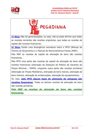 Contabilidade Pública p/ ISS-SP
Auditor-Fiscal Tributário Municipal
Prof. Dr. Giovanni Pacelli – Aula 01
Prof. Dr. Giovanni Pacelli www.3dconcursos.com.br 50 de 95
1ª Dica: Não há generalizações, ou seja, não se pode afirmar que todas
as receitas correntes são receitas originárias, que todas as receitas de
capital são receitas financeiras.
2ª Dica: Existe uma divergência normativa entre o MTO (Manual de
Técnico do Orçamento) e o Manual de Demonstrativos Fiscais (MDF).
Pelo MDF as receitas de capital de alienação de bens são receitas
financeiras.
Pelo MTO uma parte das receitas de capital de alienação de bens são
receitas financeiras (alienação de Estoques da Política de Garantia de
Preços Mínimos - PGPM), enquanto outra parte são receitas primárias
(Alienação de Títulos Mobiliários, alienação de bens móveis, alienação de
bens imóveis, alienação de embarcações, alienação de equipamentos).
Ou seja, pelo MTO alguns tipos de alienação de estoques são
receitas financeiras. Todas as demais receitas de alienação de bens
são receitas primárias.
Pelo MDF as receitas de alienação de bens são receitas
financeiras.
 