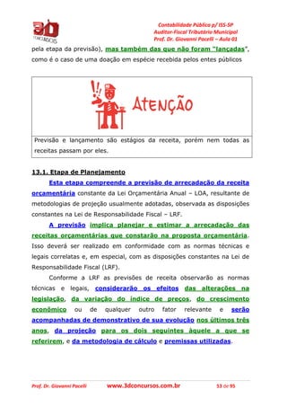 Contabilidade Pública p/ ISS-SP
Auditor-Fiscal Tributário Municipal
Prof. Dr. Giovanni Pacelli – Aula 01
Prof. Dr. Giovanni Pacelli www.3dconcursos.com.br 53 de 95
pela etapa da previsão), mas também das que não foram “lançadas”,
como é o caso de uma doação em espécie recebida pelos entes públicos
Previsão e lançamento são estágios da receita, porém nem todas as
receitas passam por eles.
13.1. Etapa de Planejamento
Esta etapa compreende a previsão de arrecadação da receita
orçamentária constante da Lei Orçamentária Anual – LOA, resultante de
metodologias de projeção usualmente adotadas, observada as disposições
constantes na Lei de Responsabilidade Fiscal – LRF.
A previsão implica planejar e estimar a arrecadação das
receitas orçamentárias que constarão na proposta orçamentária.
Isso deverá ser realizado em conformidade com as normas técnicas e
legais correlatas e, em especial, com as disposições constantes na Lei de
Responsabilidade Fiscal (LRF).
Conforme a LRF as previsões de receita observarão as normas
técnicas e legais, considerarão os efeitos das alterações na
legislação, da variação do índice de preços, do crescimento
econômico ou de qualquer outro fator relevante e serão
acompanhadas de demonstrativo de sua evolução nos últimos três
anos, da projeção para os dois seguintes àquele a que se
referirem, e da metodologia de cálculo e premissas utilizadas.
 