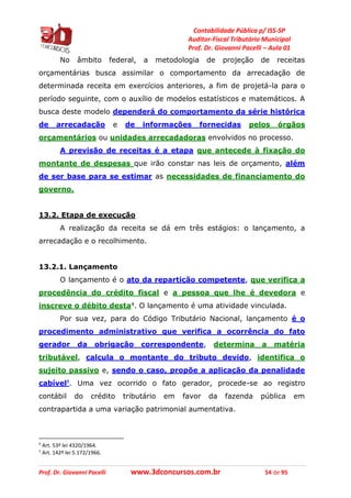 Contabilidade Pública p/ ISS-SP
Auditor-Fiscal Tributário Municipal
Prof. Dr. Giovanni Pacelli – Aula 01
Prof. Dr. Giovanni Pacelli www.3dconcursos.com.br 54 de 95
No âmbito federal, a metodologia de projeção de receitas
orçamentárias busca assimilar o comportamento da arrecadação de
determinada receita em exercícios anteriores, a fim de projetá-la para o
período seguinte, com o auxílio de modelos estatísticos e matemáticos. A
busca deste modelo dependerá do comportamento da série histórica
de arrecadação e de informações fornecidas pelos órgãos
orçamentários ou unidades arrecadadoras envolvidos no processo.
A previsão de receitas é a etapa que antecede à fixação do
montante de despesas que irão constar nas leis de orçamento, além
de ser base para se estimar as necessidades de financiamento do
governo.
13.2. Etapa de execução
A realização da receita se dá em três estágios: o lançamento, a
arrecadação e o recolhimento.
13.2.1. Lançamento
O lançamento é o ato da repartição competente, que verifica a
procedência do crédito fiscal e a pessoa que lhe é devedora e
inscreve o débito desta4. O lançamento é uma atividade vinculada.
Por sua vez, para do Código Tributário Nacional, lançamento é o
procedimento administrativo que verifica a ocorrência do fato
gerador da obrigação correspondente, determina a matéria
tributável, calcula o montante do tributo devido, identifica o
sujeito passivo e, sendo o caso, propõe a aplicação da penalidade
cabível5. Uma vez ocorrido o fato gerador, procede-se ao registro
contábil do crédito tributário em favor da fazenda pública em
contrapartida a uma variação patrimonial aumentativa.
4
Art. 53º lei 4320/1964.
5
Art. 142º lei 5.172/1966.
 