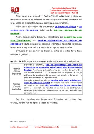 Contabilidade Pública p/ ISS-SP
Auditor-Fiscal Tributário Municipal
Prof. Dr. Giovanni Pacelli – Aula 01
Prof. Dr. Giovanni Pacelli www.3dconcursos.com.br 55 de 95
Observa-se que, segundo o Código Tributário Nacional, a etapa de
lançamento situa-se no contexto de constituição do crédito tributário, ou
seja, aplica-se a impostos, taxas e contribuições de melhoria.
Além disso, são objeto de lançamento os impostos diretos e as
rendas com vencimento determinado em lei, regulamento ou
contrato6
.
Assim, autores como Giacomoni consideram que passam por esta
fase (lançamento) as receitas provenientes de tributos ou
derivadas. Segundo o autor as receitas originárias, não estão sujeitas a
lançamento e ingressam diretamente no estágio da arrecadação.
O Quadro 24 que contém as diferenças entre as receitas derivadas e
receitas originárias.
Quadro 24 Diferenças entre as receitas derivadas e receitas originárias
Receitas
públicas
originárias
Segundo a doutrina, são as arrecadadas por meio da
exploração de atividades econômicas pela Administração
Pública. Resultam, principalmente, de rendas do patrimônio
mobiliário e imobiliário do Estado (receita de aluguel), de preços
públicos, de prestação de serviços comerciais e de venda de
produtos industriais ou agropecuários.
Receitas
públicas
derivadas
Segundo a doutrina, são as obtidas pelo poder público por
meio da soberania estatal. Decorrem de norma constitucional
ou legal e, por isso, são auferidas de forma impositiva,
como, por exemplo, as receitas tributárias, as de contribuições
especiais (profissionais, interventivas e sociais), empréstimos
compulsórios.
Por fim, relembro que lançamento é estágio da receita. Este
estágio, porém, não se aplica a todas as receitas.
6
Art. 52º lei 4320/1964.
 