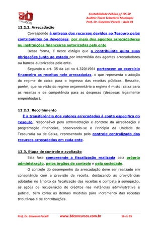 Contabilidade Pública p/ ISS-SP
Auditor-Fiscal Tributário Municipal
Prof. Dr. Giovanni Pacelli – Aula 01
Prof. Dr. Giovanni Pacelli www.3dconcursos.com.br 56 de 95
13.2.2. Arrecadação
Corresponde à entrega dos recursos devidos ao Tesouro pelos
contribuintes ou devedores, por meio dos agentes arrecadadores
ou instituições financeiras autorizadas pelo ente.
Dessa forma, é neste estágio que o contribuinte quita suas
obrigações junto ao estado por intermédio dos agentes arrecadadores
ou bancos autorizados pelo ente.
Segundo o art. 35 da Lei no 4.320/1964 pertencem ao exercício
financeiro as receitas nele arrecadadas, o que representa a adoção
do regime de caixa para o ingresso das receitas públicas. Ressalto,
porém, que na visão do regime orçamentário o regime é misto: caixa para
as receitas e de competência para as despesas (despesas legalmente
empenhadas).
13.2.3. Recolhimento
É a transferência dos valores arrecadados à conta específica do
Tesouro, responsável pela administração e controle da arrecadação e
programação financeira, observando-se o Princípio da Unidade de
Tesouraria ou de Caixa, representado pelo controle centralizado dos
recursos arrecadados em cada ente.
13.3. Etapa de controle e avaliação
Esta fase compreende a fiscalização realizada pela própria
administração, pelos órgãos de controle e pela sociedade.
O controle do desempenho da arrecadação deve ser realizado em
consonância com a previsão da receita, destacando as providências
adotadas no âmbito da fiscalização das receitas e combate à sonegação,
as ações de recuperação de créditos nas instâncias administrativa e
judicial, bem como as demais medidas para incremento das receitas
tributárias e de contribuições.
 