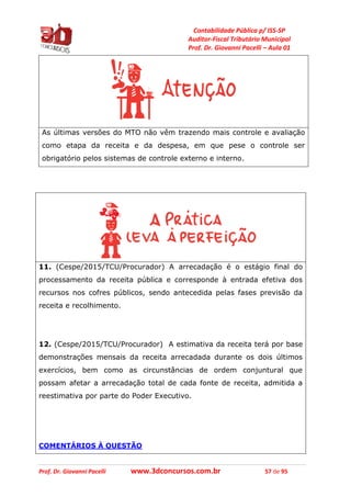 Contabilidade Pública p/ ISS-SP
Auditor-Fiscal Tributário Municipal
Prof. Dr. Giovanni Pacelli – Aula 01
Prof. Dr. Giovanni Pacelli www.3dconcursos.com.br 57 de 95
As últimas versões do MTO não vêm trazendo mais controle e avaliação
como etapa da receita e da despesa, em que pese o controle ser
obrigatório pelos sistemas de controle externo e interno.
11. (Cespe/2015/TCU/Procurador) A arrecadação é o estágio final do
processamento da receita pública e corresponde à entrada efetiva dos
recursos nos cofres públicos, sendo antecedida pelas fases previsão da
receita e recolhimento.
12. (Cespe/2015/TCU/Procurador) A estimativa da receita terá por base
demonstrações mensais da receita arrecadada durante os dois últimos
exercícios, bem como as circunstâncias de ordem conjuntural que
possam afetar a arrecadação total de cada fonte de receita, admitida a
reestimativa por parte do Poder Executivo.
COMENTÁRIOS À QUESTÃO
 