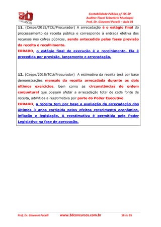 Contabilidade Pública p/ ISS-SP
Auditor-Fiscal Tributário Municipal
Prof. Dr. Giovanni Pacelli – Aula 01
Prof. Dr. Giovanni Pacelli www.3dconcursos.com.br 58 de 95
11. (Cespe/2015/TCU/Procurador) A arrecadação é o estágio final do
processamento da receita pública e corresponde à entrada efetiva dos
recursos nos cofres públicos, sendo antecedida pelas fases previsão
da receita e recolhimento.
ERRADO, o estágio final de execução é o recolhimento. Ela é
precedida por previsão, lançamento e arrecadação.
12. (Cespe/2015/TCU/Procurador) A estimativa da receita terá por base
demonstrações mensais da receita arrecadada durante os dois
últimos exercícios, bem como as circunstâncias de ordem
conjuntural que possam afetar a arrecadação total de cada fonte de
receita, admitida a reestimativa por parte do Poder Executivo.
ERRADO, a receita tem por base a avaliação da arrecadação dos
últimos 3 anos corrigida pelos efeitos crescimento econômico,
inflação e legislação. A reestimativa é permitida pelo Poder
Legislativo na fase de aprovação.
 