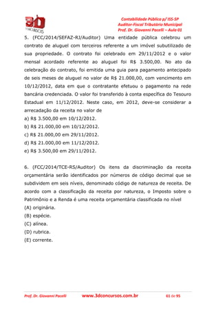 Contabilidade Pública p/ ISS-SP
Auditor-Fiscal Tributário Municipal
Prof. Dr. Giovanni Pacelli – Aula 01
Prof. Dr. Giovanni Pacelli www.3dconcursos.com.br 61 de 95
5. (FCC/2014/SEFAZ-RJ/Auditor) Uma entidade pública celebrou um
contrato de aluguel com terceiros referente a um imóvel subutilizado de
sua propriedade. O contrato foi celebrado em 29/11/2012 e o valor
mensal acordado referente ao aluguel foi R$ 3.500,00. No ato da
celebração do contrato, foi emitida uma guia para pagamento antecipado
de seis meses de aluguel no valor de R$ 21.000,00, com vencimento em
10/12/2012, data em que o contratante efetuou o pagamento na rede
bancária credenciada. O valor foi transferido à conta específica do Tesouro
Estadual em 11/12/2012. Neste caso, em 2012, deve-se considerar a
arrecadação da receita no valor de
a) R$ 3.500,00 em 10/12/2012.
b) R$ 21.000,00 em 10/12/2012.
c) R$ 21.000,00 em 29/11/2012.
d) R$ 21.000,00 em 11/12/2012.
e) R$ 3.500,00 em 29/11/2012.
6. (FCC/2014/TCE-RS/Auditor) Os itens da discriminação da receita
orçamentária serão identificados por números de código decimal que se
subdividem em seis níveis, denominado código de natureza de receita. De
acordo com a classificação da receita por natureza, o Imposto sobre o
Patrimônio e a Renda é uma receita orçamentária classificada no nível
(A) originária.
(B) espécie.
(C) alínea.
(D) rubrica.
(E) corrente.
 