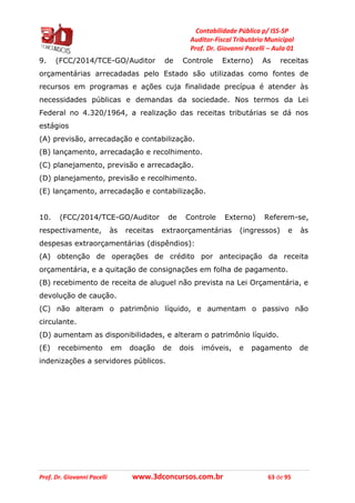 Contabilidade Pública p/ ISS-SP
Auditor-Fiscal Tributário Municipal
Prof. Dr. Giovanni Pacelli – Aula 01
Prof. Dr. Giovanni Pacelli www.3dconcursos.com.br 63 de 95
9. (FCC/2014/TCE-GO/Auditor de Controle Externo) As receitas
orçamentárias arrecadadas pelo Estado são utilizadas como fontes de
recursos em programas e ações cuja finalidade precípua é atender às
necessidades públicas e demandas da sociedade. Nos termos da Lei
Federal no 4.320/1964, a realização das receitas tributárias se dá nos
estágios
(A) previsão, arrecadação e contabilização.
(B) lançamento, arrecadação e recolhimento.
(C) planejamento, previsão e arrecadação.
(D) planejamento, previsão e recolhimento.
(E) lançamento, arrecadação e contabilização.
10. (FCC/2014/TCE-GO/Auditor de Controle Externo) Referem-se,
respectivamente, às receitas extraorçamentárias (ingressos) e às
despesas extraorçamentárias (dispêndios):
(A) obtenção de operações de crédito por antecipação da receita
orçamentária, e a quitação de consignações em folha de pagamento.
(B) recebimento de receita de aluguel não prevista na Lei Orçamentária, e
devolução de caução.
(C) não alteram o patrimônio líquido, e aumentam o passivo não
circulante.
(D) aumentam as disponibilidades, e alteram o patrimônio líquido.
(E) recebimento em doação de dois imóveis, e pagamento de
indenizações a servidores públicos.
 