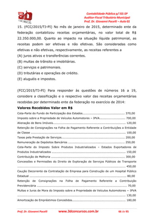 Contabilidade Pública p/ ISS-SP
Auditor-Fiscal Tributário Municipal
Prof. Dr. Giovanni Pacelli – Aula 01
Prof. Dr. Giovanni Pacelli www.3dconcursos.com.br 66 de 95
15. (FCC/2015/TJ-PI) No mês de janeiro de 2015, determinado ente da
federação contabilizou receitas orçamentárias, no valor total de R$
22.350.000,00. Quanto ao impacto na situação líquida patrimonial, as
receitas podem ser efetivas e não efetivas. São consideradas como
efetivas e não efetivas, respectivamente, as receitas referentes a
(A) juros ativos e transferências correntes.
(B) multas de trânsito e imobiliárias.
(C) serviços e patrimoniais.
(D) tributárias e operações de crédito.
(E) aluguéis e impostos.
(FCC/2015/TJ-PI) Para responder às questões de números 16 a 19,
considere a classificação e o respectivo valor das receitas orçamentárias
recebidas por determinado ente da federação no exercício de 2014:
Valores Recebidos Valor em R$
Cota-Parte do Fundo de Participação dos Estados............................................ 370,00
Imposto sobre a Propriedade de Veículos Automotores – IPVA........................... 700,00
Alienação de Bens Imóveis............................................................................ 120,00
Retenção de Consignações na Folha de Pagamento Referente a Contribuições a Entidade
de Classe ................................................................................................... 100,00
Taxas pela Prestação de Serviços.................................................................. 200,00
Remuneração de Depósitos Bancários ........................................................... 250,00
Cota-Parte do Imposto Sobre Produtos Industrializados – Estados Exportadores de
Produtos Industrializados ............................................................................. 150,00
Contribuição de Melhoria ............................................................................. 300,00
Concessões e Permissões do Direito de Exploração de Serviços Públicos de Transporte
................................................................................................................. 450,00
Caução Decorrente da Contratação de Empresa para Construção de um Hospital Público
Estadual ..................................................................................................... 80,00
Retenção de Consignações na Folha de Pagamento Referente a Contribuição
Previdenciária .............................................................................................. 70,00
Multas e Juros de Mora do Imposto sobre a Propriedade de Veículos Automotores − IPVA
................................................................................................................. 130,00
Amortização de Empréstimos Concedidos........................................................ 180,00
 