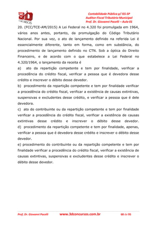 Contabilidade Pública p/ ISS-SP
Auditor-Fiscal Tributário Municipal
Prof. Dr. Giovanni Pacelli – Aula 01
Prof. Dr. Giovanni Pacelli www.3dconcursos.com.br 68 de 95
20. (FCC/TCE-AM/2015) A Lei Federal no 4.320 foi promulgada em 1964,
vários anos antes, portanto, da promulgação do Código Tributário
Nacional. Por sua vez, o ato de lançamento definido na referida Lei é
essencialmente diferente, tanto em forma, como em substância, do
procedimento de lançamento definido no CTN. Sob a óptica do Direito
Financeiro, e de acordo com o que estabelece a Lei Federal no
4.320/1964, o lançamento da receita é
a) ato da repartição competente e tem por finalidade, verificar a
procedência do crédito fiscal, verificar a pessoa que é devedora desse
crédito e inscrever o débito desse devedor.
b) procedimento da repartição competente e tem por finalidade verificar
a procedência do crédito fiscal, verificar a existência de causas extintivas,
suspensivas e excludentes desse crédito, e verificar a pessoa que é dele
devedora.
c) ato do contribuinte ou da repartição competente e tem por finalidade
verificar a procedência do crédito fiscal, verificar a existência de causas
extintivas desse crédito e inscrever o débito desse devedor.
d) procedimento da repartição competente e tem por finalidade, apenas,
verificar a pessoa que é devedora desse crédito e inscrever o débito desse
devedor.
e) procedimento do contribuinte ou da repartição competente e tem por
finalidade verificar a procedência do crédito fiscal, verificar a existência de
causas extintivas, suspensivas e excludentes desse crédito e inscrever o
débito desse devedor.
 