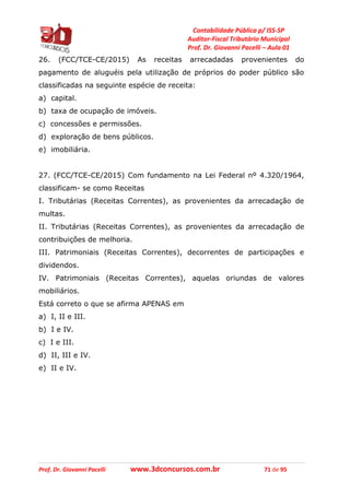 Contabilidade Pública p/ ISS-SP
Auditor-Fiscal Tributário Municipal
Prof. Dr. Giovanni Pacelli – Aula 01
Prof. Dr. Giovanni Pacelli www.3dconcursos.com.br 71 de 95
26. (FCC/TCE-CE/2015) As receitas arrecadadas provenientes do
pagamento de aluguéis pela utilização de próprios do poder público são
classificadas na seguinte espécie de receita:
a) capital.
b) taxa de ocupação de imóveis.
c) concessões e permissões.
d) exploração de bens públicos.
e) imobiliária.
27. (FCC/TCE-CE/2015) Com fundamento na Lei Federal nº 4.320/1964,
classificam- se como Receitas
I. Tributárias (Receitas Correntes), as provenientes da arrecadação de
multas.
II. Tributárias (Receitas Correntes), as provenientes da arrecadação de
contribuições de melhoria.
III. Patrimoniais (Receitas Correntes), decorrentes de participações e
dividendos.
IV. Patrimoniais (Receitas Correntes), aquelas oriundas de valores
mobiliários.
Está correto o que se afirma APENAS em
a) I, II e III.
b) I e IV.
c) I e III.
d) II, III e IV.
e) II e IV.
 