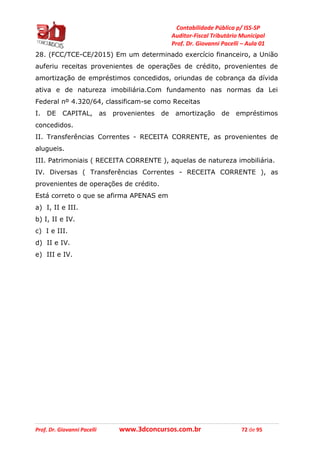 Contabilidade Pública p/ ISS-SP
Auditor-Fiscal Tributário Municipal
Prof. Dr. Giovanni Pacelli – Aula 01
Prof. Dr. Giovanni Pacelli www.3dconcursos.com.br 72 de 95
28. (FCC/TCE-CE/2015) Em um determinado exercício financeiro, a União
auferiu receitas provenientes de operações de crédito, provenientes de
amortização de empréstimos concedidos, oriundas de cobrança da dívida
ativa e de natureza imobiliária.Com fundamento nas normas da Lei
Federal nº 4.320/64, classificam-se como Receitas
I. DE CAPITAL, as provenientes de amortização de empréstimos
concedidos.
II. Transferências Correntes - RECEITA CORRENTE, as provenientes de
alugueis.
III. Patrimoniais ( RECEITA CORRENTE ), aquelas de natureza imobiliária.
IV. Diversas ( Transferências Correntes - RECEITA CORRENTE ), as
provenientes de operações de crédito.
Está correto o que se afirma APENAS em
a) I, II e III.
b) I, II e IV.
c) I e III.
d) II e IV.
e) III e IV.
 