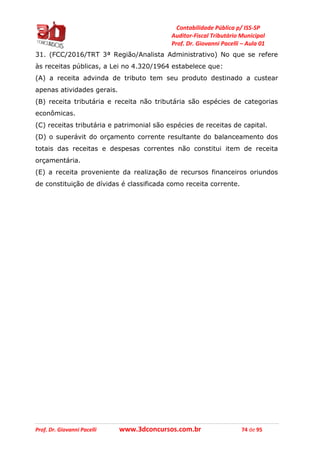 Contabilidade Pública p/ ISS-SP
Auditor-Fiscal Tributário Municipal
Prof. Dr. Giovanni Pacelli – Aula 01
Prof. Dr. Giovanni Pacelli www.3dconcursos.com.br 74 de 95
31. (FCC/2016/TRT 3ª Região/Analista Administrativo) No que se refere
às receitas públicas, a Lei no 4.320/1964 estabelece que:
(A) a receita advinda de tributo tem seu produto destinado a custear
apenas atividades gerais.
(B) receita tributária e receita não tributária são espécies de categorias
econômicas.
(C) receitas tributária e patrimonial são espécies de receitas de capital.
(D) o superávit do orçamento corrente resultante do balanceamento dos
totais das receitas e despesas correntes não constitui item de receita
orçamentária.
(E) a receita proveniente da realização de recursos financeiros oriundos
de constituição de dívidas é classificada como receita corrente.
 