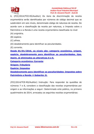 Contabilidade Pública p/ ISS-SP
Auditor-Fiscal Tributário Municipal
Prof. Dr. Giovanni Pacelli – Aula 01
Prof. Dr. Giovanni Pacelli www.3dconcursos.com.br 78 de 95
6. (FCC/2014/TCE-RS/Auditor) Os itens da discriminação da receita
orçamentária serão identificados por números de código decimal que se
subdividem em seis níveis, denominado código de natureza de receita. De
acordo com a classificação da receita por natureza, o Imposto sobre o
Patrimônio e a Renda é uma receita orçamentária classificada no nível
(A) originária.
(B) espécie.
(C) alínea.
(D) desdobramento para identificar as peculiaridades.
(E) corrente.
Desde 01/01/2016, os níveis são: categoria econômica, origem,
espécie, desdobramento para identificar as peculiaridades, tipo.
Assim, já eliminados as alterativas A e E.
Categoria econômica: Corrente
Origem: Tributária
Espécie: Impostos
Desdobramento para identificar as peculiaridades: Impostos sobre
Patrimônio e Renda  Gabarito: D.
(FCC/2014/TCE-RS/Auditor) Instrução: Para responder às questões de
números 7 e 8, considere a classificação das receitas orçamentárias por
origem e as informações a seguir: Determinado ente público, no primeiro
quadrimestre de 2014, arrecadou as seguintes receitas orçamentárias:
 