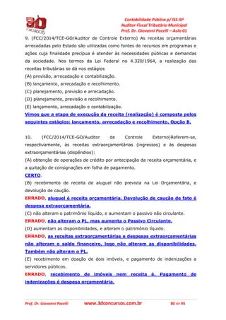 Contabilidade Pública p/ ISS-SP
Auditor-Fiscal Tributário Municipal
Prof. Dr. Giovanni Pacelli – Aula 01
Prof. Dr. Giovanni Pacelli www.3dconcursos.com.br 80 de 95
9. (FCC/2014/TCE-GO/Auditor de Controle Externo) As receitas orçamentárias
arrecadadas pelo Estado são utilizadas como fontes de recursos em programas e
ações cuja finalidade precípua é atender às necessidades públicas e demandas
da sociedade. Nos termos da Lei Federal no 4.320/1964, a realização das
receitas tributárias se dá nos estágios
(A) previsão, arrecadação e contabilização.
(B) lançamento, arrecadação e recolhimento.
(C) planejamento, previsão e arrecadação.
(D) planejamento, previsão e recolhimento.
(E) lançamento, arrecadação e contabilização.
Vimos que a etapa de execução da receita (realização) é composta pelos
seguintes estágios: lançamento, arrecadação e recolhimento. Opção B.
10. (FCC/2014/TCE-GO/Auditor de Controle Externo)Referem-se,
respectivamente, às receitas extraorçamentárias (ingressos) e às despesas
extraorçamentárias (dispêndios):
(A) obtenção de operações de crédito por antecipação da receita orçamentária, e
a quitação de consignações em folha de pagamento.
CERTO.
(B) recebimento de receita de aluguel não prevista na Lei Orçamentária, e
devolução de caução.
ERRADO, aluguel é receita orçamentária. Devolução de caução de fato é
despesa extraorçamentária.
(C) não alteram o patrimônio líquido, e aumentam o passivo não circulante.
ERRADO, não alteram o PL, mas aumenta o Passivo Circulante.
(D) aumentam as disponibilidades, e alteram o patrimônio líquido.
ERRADO, as receitas extraorçamentárias e despesas extraorçamentárias
não alteram o saldo financeiro, logo não alteram as disponibilidades.
Também não alteram o PL.
(E) recebimento em doação de dois imóveis, e pagamento de indenizações a
servidores públicos.
ERRADO, recebimento de imóveis nem receita é. Pagamento de
indenizações é despesa orçamentária.
 