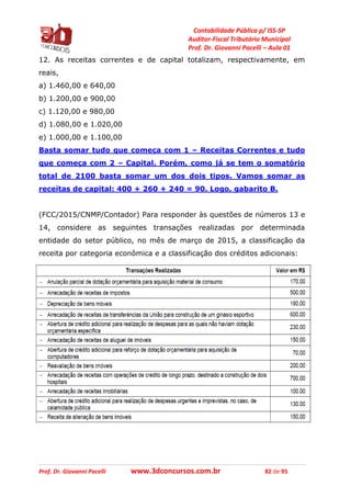 Contabilidade Pública p/ ISS-SP
Auditor-Fiscal Tributário Municipal
Prof. Dr. Giovanni Pacelli – Aula 01
Prof. Dr. Giovanni Pacelli www.3dconcursos.com.br 82 de 95
12. As receitas correntes e de capital totalizam, respectivamente, em
reais,
a) 1.460,00 e 640,00
b) 1.200,00 e 900,00
c) 1.120,00 e 980,00
d) 1.080,00 e 1.020,00
e) 1.000,00 e 1.100,00
Basta somar tudo que começa com 1 – Receitas Correntes e tudo
que começa com 2 – Capital. Porém, como já se tem o somatório
total de 2100 basta somar um dos dois tipos. Vamos somar as
receitas de capital: 400 + 260 + 240 = 90. Logo, gabarito B.
(FCC/2015/CNMP/Contador) Para responder às questões de números 13 e
14, considere as seguintes transações realizadas por determinada
entidade do setor público, no mês de março de 2015, a classificação da
receita por categoria econômica e a classificação dos créditos adicionais:
 