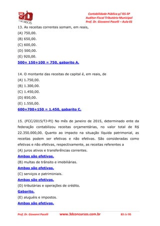 Contabilidade Pública p/ ISS-SP
Auditor-Fiscal Tributário Municipal
Prof. Dr. Giovanni Pacelli – Aula 01
Prof. Dr. Giovanni Pacelli www.3dconcursos.com.br 83 de 95
13. As receitas correntes somam, em reais,
(A) 750,00.
(B) 650,00.
(C) 600,00.
(D) 500,00.
(E) 920,00.
500+ 150+100 = 750, gabarito A.
14. O montante das receitas de capital é, em reais, de
(A) 1.750,00.
(B) 1.300,00.
(C) 1.450,00.
(D) 850,00.
(E) 1.550,00.
600+700+150 = 1.450, gabarito C.
15. (FCC/2015/TJ-PI) No mês de janeiro de 2015, determinado ente da
federação contabilizou receitas orçamentárias, no valor total de R$
22.350.000,00. Quanto ao impacto na situação líquida patrimonial, as
receitas podem ser efetivas e não efetivas. São consideradas como
efetivas e não efetivas, respectivamente, as receitas referentes a
(A) juros ativos e transferências correntes.
Ambas são efetivas.
(B) multas de trânsito e imobiliárias.
Ambas são efetivas.
(C) serviços e patrimoniais.
Ambas são efetivas.
(D) tributárias e operações de crédito.
Gabarito.
(E) aluguéis e impostos.
Ambas são efetivas.
 