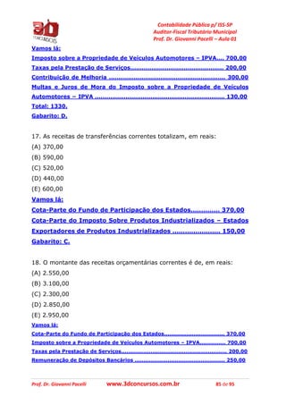 Contabilidade Pública p/ ISS-SP
Auditor-Fiscal Tributário Municipal
Prof. Dr. Giovanni Pacelli – Aula 01
Prof. Dr. Giovanni Pacelli www.3dconcursos.com.br 85 de 95
Vamos lá:
Imposto sobre a Propriedade de Veículos Automotores – IPVA.... 700,00
Taxas pela Prestação de Serviços................................................. 200,00
Contribuição de Melhoria ............................................................. 300,00
Multas e Juros de Mora do Imposto sobre a Propriedade de Veículos
Automotores − IPVA .................................................................... 130,00
Total: 1330.
Gabarito: D.
17. As receitas de transferências correntes totalizam, em reais:
(A) 370,00
(B) 590,00
(C) 520,00
(D) 440,00
(E) 600,00
Vamos lá:
Cota-Parte do Fundo de Participação dos Estados.............. 370,00
Cota-Parte do Imposto Sobre Produtos Industrializados – Estados
Exportadores de Produtos Industrializados ....................... 150,00
Gabarito: C.
18. O montante das receitas orçamentárias correntes é de, em reais:
(A) 2.550,00
(B) 3.100,00
(C) 2.300,00
(D) 2.850,00
(E) 2.950,00
Vamos lá:
Cota-Parte do Fundo de Participação dos Estados................................... 370,00
Imposto sobre a Propriedade de Veículos Automotores – IPVA............... 700,00
Taxas pela Prestação de Serviços............................................................. 200,00
Remuneração de Depósitos Bancários .................................................... 250,00
 