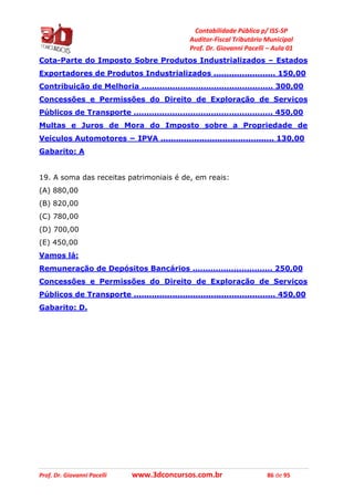 Contabilidade Pública p/ ISS-SP
Auditor-Fiscal Tributário Municipal
Prof. Dr. Giovanni Pacelli – Aula 01
Prof. Dr. Giovanni Pacelli www.3dconcursos.com.br 86 de 95
Cota-Parte do Imposto Sobre Produtos Industrializados – Estados
Exportadores de Produtos Industrializados ........................ 150,00
Contribuição de Melhoria ................................................... 300,00
Concessões e Permissões do Direito de Exploração de Serviços
Públicos de Transporte ...................................................... 450,00
Multas e Juros de Mora do Imposto sobre a Propriedade de
Veículos Automotores − IPVA ............................................ 130,00
Gabarito: A
19. A soma das receitas patrimoniais é de, em reais:
(A) 880,00
(B) 820,00
(C) 780,00
(D) 700,00
(E) 450,00
Vamos lá:
Remuneração de Depósitos Bancários ............................... 250,00
Concessões e Permissões do Direito de Exploração de Serviços
Públicos de Transporte ....................................................... 450,00
Gabarito: D.
 
