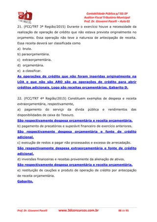 Contabilidade Pública p/ ISS-SP
Auditor-Fiscal Tributário Municipal
Prof. Dr. Giovanni Pacelli – Aula 01
Prof. Dr. Giovanni Pacelli www.3dconcursos.com.br 88 de 95
21. (FCC/TRT 3ª Região/2015) Durante o exercício houve a necessidade da
realização de operação de crédito que não estava prevista originalmente no
orçamento. Essa operação não teve a natureza de antecipação de receita.
Essa receita deverá ser classificada como
a) bruta.
b) paraorçamentária.
c) extraorçamentária.
d) orçamentária.
e) a classificar.
As operações de crédito que não foram inseridas originalmente na
LOA e que não são ARO são as operações de crédito para abrir
créditos adicionais. Logo são receitas orçamentárias. Gabarito D.
22. (FCC/TRT 4ª Região/2015) Constituem exemplos de despesa e receita
extraorçamentária, respectivamente,
a) pagamento do serviço da dívida pública e rendimentos das
disponibilidades de caixa do Tesouro.
São respectivamente despesa orçamentária e receita orçamentária.
b) pagamento de precatórios e superávit financeiro de exercício anteriores.
São respectivamente despesa orçamentária e fonte de crédito
adicional.
c) execução de restos a pagar não processados e excesso de arrecadação.
São respectivamente despesa extraorçamentária e fonte de crédito
adicional.
d) inversões financeiras e receitas proveniente da alienação de ativos.
São respectivamente despesa orçamentária e receita orçamentária.
e) restituição de cauções e produto de operação de crédito por antecipação
de receita orçamentária.
Gabarito.
 