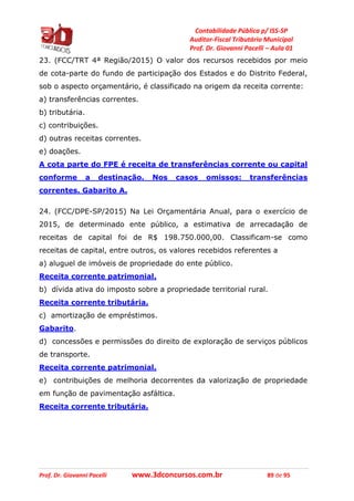 Contabilidade Pública p/ ISS-SP
Auditor-Fiscal Tributário Municipal
Prof. Dr. Giovanni Pacelli – Aula 01
Prof. Dr. Giovanni Pacelli www.3dconcursos.com.br 89 de 95
23. (FCC/TRT 4ª Região/2015) O valor dos recursos recebidos por meio
de cota-parte do fundo de participação dos Estados e do Distrito Federal,
sob o aspecto orçamentário, é classificado na origem da receita corrente:
a) transferências correntes.
b) tributária.
c) contribuições.
d) outras receitas correntes.
e) doações.
A cota parte do FPE é receita de transferências corrente ou capital
conforme a destinação. Nos casos omissos: transferências
correntes. Gabarito A.
24. (FCC/DPE-SP/2015) Na Lei Orçamentária Anual, para o exercício de
2015, de determinado ente público, a estimativa de arrecadação de
receitas de capital foi de R$ 198.750.000,00. Classificam-se como
receitas de capital, entre outros, os valores recebidos referentes a
a) aluguel de imóveis de propriedade do ente público.
Receita corrente patrimonial.
b) dívida ativa do imposto sobre a propriedade territorial rural.
Receita corrente tributária.
c) amortização de empréstimos.
Gabarito.
d) concessões e permissões do direito de exploração de serviços públicos
de transporte.
Receita corrente patrimonial.
e) contribuições de melhoria decorrentes da valorização de propriedade
em função de pavimentação asfáltica.
Receita corrente tributária.
 