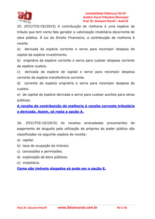 Contabilidade Pública p/ ISS-SP
Auditor-Fiscal Tributário Municipal
Prof. Dr. Giovanni Pacelli – Aula 01
Prof. Dr. Giovanni Pacelli www.3dconcursos.com.br 90 de 95
25. (FCC/TCE-CE/2015) A contribuição de melhoria é uma espécie de
tributo que tem como fato gerador a valorização imobiliária decorrente de
obra pública. À luz do Direito Financeiro, a contribuição de melhoria é
receita
a) derivada da espécie corrente e serve para recompor despesa de
capital da espécie investimento.
b) originária da espécie corrente e serve para custear despesa corrente
da espécie custeio.
c) derivada da espécie de capital e serve para recompor despesa
corrente da espécie transferência corrente.
d) corrente da espécie originária e serve para recompor despesa de
custeio.
e) de capital da espécie derivada e serve para custear auxílios para obras
públicas.
A receita de contribuição de melhoria é receita corrente tributária
e derivada. Assim, só resta a opção A.
26. (FCC/TCE-CE/2015) As receitas arrecadadas provenientes do
pagamento de aluguéis pela utilização de próprios do poder público são
classificadas na seguinte espécie de receita:
a) capital.
b) taxa de ocupação de imóveis.
c) concessões e permissões.
d) exploração de bens públicos.
e) imobiliária.
Como são imóveis alugados só pode ser a opção E.
 