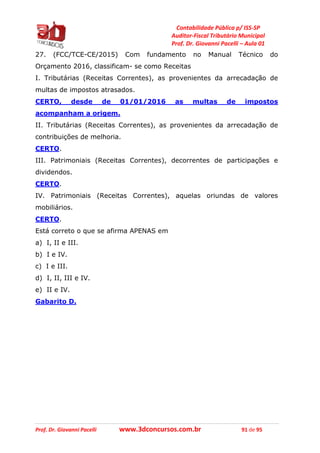 Contabilidade Pública p/ ISS-SP
Auditor-Fiscal Tributário Municipal
Prof. Dr. Giovanni Pacelli – Aula 01
Prof. Dr. Giovanni Pacelli www.3dconcursos.com.br 91 de 95
27. (FCC/TCE-CE/2015) Com fundamento no Manual Técnico do
Orçamento 2016, classificam- se como Receitas
I. Tributárias (Receitas Correntes), as provenientes da arrecadação de
multas de impostos atrasados.
CERTO, desde de 01/01/2016 as multas de impostos
acompanham a origem.
II. Tributárias (Receitas Correntes), as provenientes da arrecadação de
contribuições de melhoria.
CERTO.
III. Patrimoniais (Receitas Correntes), decorrentes de participações e
dividendos.
CERTO.
IV. Patrimoniais (Receitas Correntes), aquelas oriundas de valores
mobiliários.
CERTO.
Está correto o que se afirma APENAS em
a) I, II e III.
b) I e IV.
c) I e III.
d) I, II, III e IV.
e) II e IV.
Gabarito D.
 