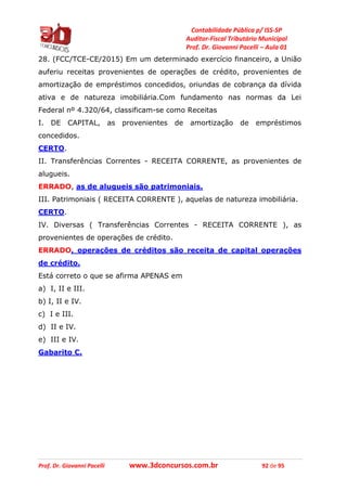 Contabilidade Pública p/ ISS-SP
Auditor-Fiscal Tributário Municipal
Prof. Dr. Giovanni Pacelli – Aula 01
Prof. Dr. Giovanni Pacelli www.3dconcursos.com.br 92 de 95
28. (FCC/TCE-CE/2015) Em um determinado exercício financeiro, a União
auferiu receitas provenientes de operações de crédito, provenientes de
amortização de empréstimos concedidos, oriundas de cobrança da dívida
ativa e de natureza imobiliária.Com fundamento nas normas da Lei
Federal nº 4.320/64, classificam-se como Receitas
I. DE CAPITAL, as provenientes de amortização de empréstimos
concedidos.
CERTO.
II. Transferências Correntes - RECEITA CORRENTE, as provenientes de
alugueis.
ERRADO, as de alugueis são patrimoniais.
III. Patrimoniais ( RECEITA CORRENTE ), aquelas de natureza imobiliária.
CERTO.
IV. Diversas ( Transferências Correntes - RECEITA CORRENTE ), as
provenientes de operações de crédito.
ERRADO, operações de créditos são receita de capital operações
de crédito.
Está correto o que se afirma APENAS em
a) I, II e III.
b) I, II e IV.
c) I e III.
d) II e IV.
e) III e IV.
Gabarito C.
 