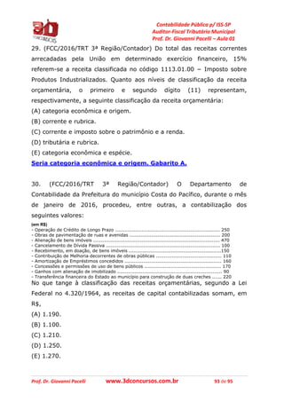 Contabilidade Pública p/ ISS-SP
Auditor-Fiscal Tributário Municipal
Prof. Dr. Giovanni Pacelli – Aula 01
Prof. Dr. Giovanni Pacelli www.3dconcursos.com.br 93 de 95
29. (FCC/2016/TRT 3ª Região/Contador) Do total das receitas correntes
arrecadadas pela União em determinado exercício financeiro, 15%
referem-se a receita classificada no código 1113.01.00 − Imposto sobre
Produtos Industrializados. Quanto aos níveis de classificação da receita
orçamentária, o primeiro e segundo dígito (11) representam,
respectivamente, a seguinte classificação da receita orçamentária:
(A) categoria econômica e origem.
(B) corrente e rubrica.
(C) corrente e imposto sobre o patrimônio e a renda.
(D) tributária e rubrica.
(E) categoria econômica e espécie.
Seria categoria econômica e origem. Gabarito A.
30. (FCC/2016/TRT 3ª Região/Contador) O Departamento de
Contabilidade da Prefeitura do município Costa do Pacífico, durante o mês
de janeiro de 2016, procedeu, entre outras, a contabilização dos
seguintes valores:
(em R$)
- Operação de Crédito de Longo Prazo ................................................................... 250
- Obras de pavimentação de ruas e avenidas .......................................................... 200
- Alienação de bens imóveis ................................................................................. 470
- Cancelamento de Dívida Passiva ......................................................................... 100
- Recebimento, em doação, de bens imóveis ...........................................................150
- Contribuição de Melhoria decorrentes de obras públicas .......................................... 110
- Amortização de Empréstimos concedidos .............................................................. 160
- Concessões e permissões de uso de bens públicos ................................................. 170
- Ganhos com alienação de imobilizado ................................................................... 90
- Transferência financeira do Estado ao município para construção de duas creches ...... 220
No que tange à classificação das receitas orçamentárias, segundo a Lei
Federal no 4.320/1964, as receitas de capital contabilizadas somam, em
R$,
(A) 1.190.
(B) 1.100.
(C) 1.210.
(D) 1.250.
(E) 1.270.
 
