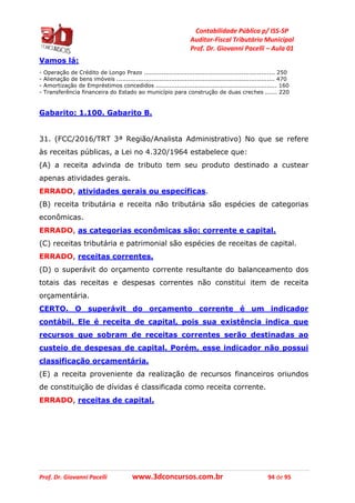 Contabilidade Pública p/ ISS-SP
Auditor-Fiscal Tributário Municipal
Prof. Dr. Giovanni Pacelli – Aula 01
Prof. Dr. Giovanni Pacelli www.3dconcursos.com.br 94 de 95
Vamos lá:
- Operação de Crédito de Longo Prazo ................................................................... 250
- Alienação de bens imóveis ................................................................................. 470
- Amortização de Empréstimos concedidos .............................................................. 160
- Transferência financeira do Estado ao município para construção de duas creches ...... 220
Gabarito: 1.100. Gabarito B.
31. (FCC/2016/TRT 3ª Região/Analista Administrativo) No que se refere
às receitas públicas, a Lei no 4.320/1964 estabelece que:
(A) a receita advinda de tributo tem seu produto destinado a custear
apenas atividades gerais.
ERRADO, atividades gerais ou específicas.
(B) receita tributária e receita não tributária são espécies de categorias
econômicas.
ERRADO, as categorias econômicas são: corrente e capital.
(C) receitas tributária e patrimonial são espécies de receitas de capital.
ERRADO, receitas correntes.
(D) o superávit do orçamento corrente resultante do balanceamento dos
totais das receitas e despesas correntes não constitui item de receita
orçamentária.
CERTO. O superávit do orçamento corrente é um indicador
contábil. Ele é receita de capital, pois sua existência indica que
recursos que sobram de receitas correntes serão destinadas ao
custeio de despesas de capital. Porém, esse indicador não possui
classificação orçamentária.
(E) a receita proveniente da realização de recursos financeiros oriundos
de constituição de dívidas é classificada como receita corrente.
ERRADO, receitas de capital.
 