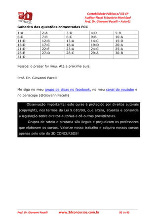 Contabilidade Pública p/ ISS-SP
Auditor-Fiscal Tributário Municipal
Prof. Dr. Giovanni Pacelli – Aula 01
Prof. Dr. Giovanni Pacelli www.3dconcursos.com.br 95 de 95
Gabarito das questões comentadas FCC
1-A 2-A 3-D 4-D 5-B
6-D 7-B 8-C 9-B 10-A
11-D 12-B 13-A 14-C 15-D
16-D 17-C 18-A 19-D 20-A
21-D 22-E 23-A 24-C 25-A
26-E 27-D 28-C 29-A 30-B
31-D
Pessoal o prazer foi meu. Até a próxima aula.
Prof. Dr. Giovanni Pacelli
Me siga no meu grupo de dicas no facebook, no meu canal do youtube e
no periscope (@GiovanniPacelli)
Observação importante: este curso é protegido por direitos autorais
(copyright), nos termos da Lei 9.610/98, que altera, atualiza e consolida
a legislação sobre direitos autorais e dá outras providências.
Grupos de rateio e pirataria são ilegais e prejudicam os professores
que elaboram os cursos. Valorize nosso trabalho e adquira nossos cursos
apenas pelo site do 3D CONCURSOS!
 