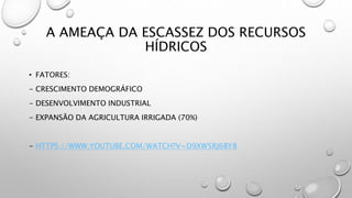 A AMEAÇA DA ESCASSEZ DOS RECURSOS
HÍDRICOS
• FATORES:
- CRESCIMENTO DEMOGRÁFICO
- DESENVOLVIMENTO INDUSTRIAL
- EXPANSÃO DA AGRICULTURA IRRIGADA (70%)
- HTTPS://WWW.YOUTUBE.COM/WATCH?V=D9XW5RJ6BY8
 