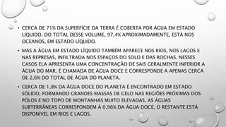• CERCA DE 71% DA SUPERFÍCIE DA TERRA É COBERTA POR ÁGUA EM ESTADO
LÍQUIDO. DO TOTAL DESSE VOLUME, 97,4% APROXIMADAMENTE, ESTÁ NOS
OCEANOS, EM ESTADO LÍQUIDO.
• MAS A ÁGUA EM ESTADO LÍQUIDO TAMBÉM APARECE NOS RIOS, NOS LAGOS E
NAS REPRESAS, INFILTRADA NOS ESPAÇOS DO SOLO E DAS ROCHAS. NESSES
CASOS ELA APRESENTA UMA CONCENTRAÇÃO DE SAIS GERALMENTE INFERIOR A
ÁGUA DO MAR. É CHAMADA DE ÁGUA DOCE E CORRESPONDE A APENAS CERCA
DE 2,6% DO TOTAL DE ÁGUA DO PLANETA.
• CERCA DE 1,8% DA ÁGUA DOCE DO PLANETA É ENCONTRADO EM ESTADO
SÓLIDO, FORMANDO GRANDES MASSAS DE GELO NAS REGIÕES PRÓXIMAS DOS
PÓLOS E NO TOPO DE MONTANHAS MUITO ELEVADAS. AS ÁGUAS
SUBTERRÂNEAS CORRESPONDEM Á 0,96% DA ÁGUA DOCE, O RESTANTE ESTÁ
DISPONÍVEL EM RIOS E LAGOS.
 