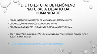 EFEITO ESTUFA: DE FENÔMENO
NATURAL A DESAFIO DA
HUMANIDADE
• PAINEL INTERGOVERNAMENTAL DE MUDANÇAS CLIMÁTICAS (IPCC)
• ORGANIZAÇÃO METEOROLÓGICA MUNDIAL (OMM)
• PROGRAMA DAS NAÇÕES UNIDAS PARA O MEIO AMBIENTE (PNUMA)
• 2007: RELATÓRIO COM PROJEÇÕES DE AUMENTO DA TEMPERATURA GLOBAL ENTRE
1,8 A 4 GRAUS CELSIUS.
• HTTPS://WWW.YOUTUBE.COM/WATCH?V=YB9CKFMTQ64
 
