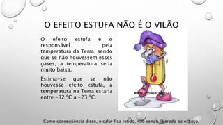 O EFEITO ESTUFA NÃO É O VILÃO
O efeito estufa é o
responsável pela
temperatura da Terra, sendo
que se não houvessem esses
gases, a temperatura seria
muito baixa.
Estima-se que se não
houvesse efeito estufa, a
temperatura na Terra estaria
entre -32 ºC a -23 ºC.
Como conseqüência disso, o calor fica retido, não sendo liberado ao espaço.
 