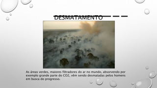 DESMATAMENTO
As áreas verdes, maiores filtradores do ar no mundo, absorvendo por
exemplo grande parte do CO2, vêm sendo desmatadas pelos homens
em busca do progresso.
 
