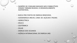 • PADRÕES DE CONSUMO BASEADO NOS COMBUSTÍVEIS
FÓSSEIS TORNAM INVIÁVEL O DESENVOLVIMENTO
SUSTENTÁVEL.
• BUSCA POR FONTES DE ENERGIA RENOVÁVEL
- AGROENERGIA (MILHO, CANA-DE-AÇÚCAR E PALMA)
- HIDRELÉTRICA
- EÓLICA
- GEOTÉRMICA
- SOLAR
- ENERGIA DOS OCEANOS
• AGÊNCIA INTERNACIONAL DE ENERGIA (AIE)
 